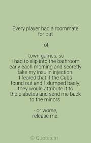 42 best roommate famous sayings, quotes and quotation. Every Player Had A Roommate For Out Of Town Games So I Had To Slip Into The Bathroom Early Each Morning And Secretly Take My Insulin Injection I Feared That If The Cubs Found