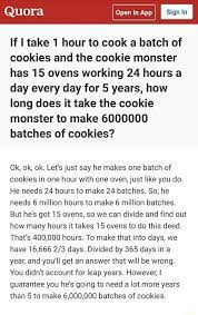 At one batch per hour for 24 hours a day with 14 ovens going, that's 336 batches per day. If I Take 1 Hour To Cook A Batch Of Cookies And The Cookie Monster Has 15 Ovens Working 24 Hours A Day Every Day For 5 Years How Long Does It