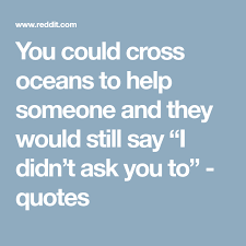You Could Cross Oceans To Help Someone And They Would Still Say I Didn T Ask You To Quotes Sayings Quotes Ocean