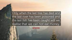 Only when the last tree has died and the last river been poisoned and the last fish been caught will we realize we cannot eat money. earth911 inspirations. Chief Seattle Quote Only When The Last Tree Has Died And The Last River Has Been Poisoned And The Last Fish Has Been Caught Will We Realise