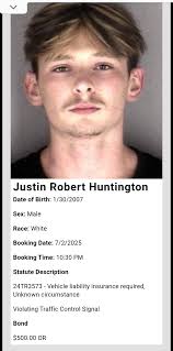 Justin Robert Huntington Date of Birth: 1/30/2007 Sex: Male Race: White  Booking Date: 7/2/2025 Booking Time: 10:30 Statute Description 24TR3573  Vehicle liability insurance required, Unknown circumstance Violating  Traffic Control Signal Bond $500.00