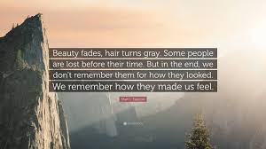Enjoy reading and share 52 famous quotes about beauty fades with everyone. Shari L Tapscott Quote Beauty Fades Hair Turns Gray Some People Are Lost Before Their Time But In The End We Don T Remember Them For How Th