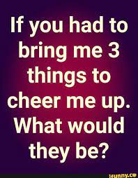 If You Had To Bring Me 3 Things To Cheer Me Up What Would They Be Ifunny Cheer Me Up Ifunny Cheer