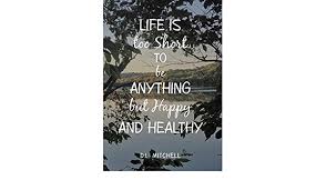 Live every day as if it were going to be your last; Life Is Too Short To Be Anything But Happy And Healthy Mitchell D L Amazon De Bucher