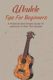 Ukulele Tips For Beginners: A Practical And Simple Guide To Learning To  Play The Ukulele: Learn To Play The Ukulele In Easy Ways (Paperback)