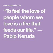 To Feel The Love Of People Whom We Love Is A Fire That Feeds Our Life Pablo Neruda Pablo Neruda Love Poems Neruda Quotes