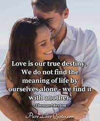 Love exists at a realm beyond the mind, beyond rules and conditioning. Love Is Our True Destiny We Do Not Find The Meaning Of Life By Ourselves Alone Purelovequotes