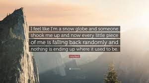 Check spelling or type a new query. Amy Reed Quote I Feel Like I M A Snow Globe And Someone Shook Me Up And Now Every Little Piece Of Me Is Falling Back Randomly And Nothi