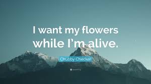 Wont you give me my flowers while im living let me enjoy them while i can please dont wait till im ready to be buried and then slip some lilies in my hand. Chubby Checker Quote I Want My Flowers While I M Alive