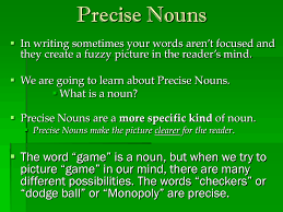 A noun (from latin nōmen, literally name) is a word that functions as the name of a specific object or set of objects, such as living creatures, places, actions, qualities, states of existence, or ideas. Precise Nouns
