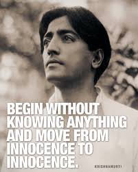 Begin without knowing anything and move from innocence to innocence.  —Krishnamurti From the book Meditations
