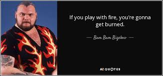 It simply means that someone is doing something dangerous or something which may cause harm to themselves or others down the line, whether that be physically or emotionally. Bam Bam Bigelow Quote If You Play With Fire You Re Gonna Get Burned