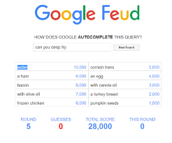 Google feud answers can dogs learn to / 'google feud', a surprisingly addictive 'family feud. Google Feud How Does Google Autocomplete This Query Can You Deep Fry Next Round Water 5000 10000 Cornish Hens 4000 9000 An Egg A Ham 3000 8000 With Canola Oil Bacon 2000