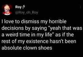 Roy I love to dismiss my horrible decisions by saying "yeah that was a  weird time in my life" as if the rest of my existence hasn't been absolute  clown shoes - … |