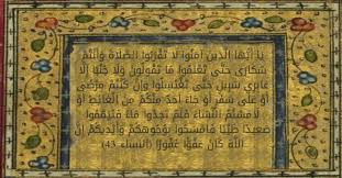 ي ا أ ي ه ا ال ذ ين آم ن وا ل ا ت ق ر ب وا الص ل اة و أ ن ت م س ك ار ى ح ت ى ت ع ل م وا م ا ت ق ول ون و ل ا ج ن ب ا إ ل ا ع اب ر ي س ب يل ح ت ى ت غ ت س ل وا و إ ن ك ن ت م م ر ض ى أ و ع ل ى س ف ر أ و ج اء أ ح د م ن ك م م ن ال غ ائ ط
