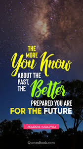 The higher you climb, the colder it gets. The More You Know About The Past The Better Prepared You Are For The Future Quote By Theodore Roosevelt Quotesbook