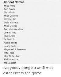 Add your names, share with friends. Kahoot Names Mike Hunt Ben Dover Nick Gurh Mike Coxlong Kimmy Hed Dixie Normus Mike Literus Barry Mckockiner Jenna Tolls Hugh Jass Gabe Itch Alexis Texas Jenny Taila Heywood Jablowme Rae Piste