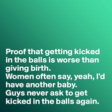 Maybe you would like to learn more about one of these? Proof That Getting Kicked In The Balls Is Worse Than Giving Birth Women Often Say Yeah I D Have Another Baby Guys Never Ask To Get Kicked In The Balls Again Post