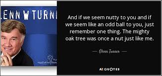 The talking oak to the ancient spoke. Glenn Turner Quote And If We Seem Nutty To You And If We