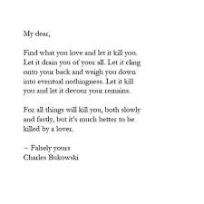My Dear Find What You Love And Let It Kill You Let It Drain You Of Your All Let It Cling Onto Your Back Chill Quotes Charles Bukowski Quotes Pretty Words