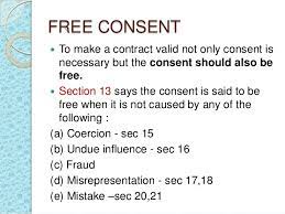 The free consent as provided in section 10 (1) all agreements are contracts if they are made by the free consent of parties competent to contract… under section 14, consent must be free and not caused by coercion, as defined in section 15; Free Consent