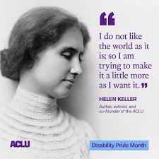 Helen Keller was an activist, author, and educator who championed the  rights of people with disabilities and co-founded the ACLU. This Disability  Pride Month, we honor Helen and everyone living with a
