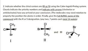 Solved 2 Indicate Whether The Chiral Centers Are R Or S Using The Cahn Ingold Prelog System Clearly Indicate The Priority Numbers And Indicate With Arrows Clockwise Or Anticlockwise How You Arrived At Your Conclusion The Molecules