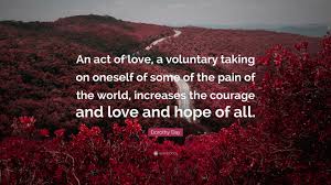 Dorothy Day Quote: “An act of love, a voluntary taking on oneself of some  of the pain of the world, increases the courage and love and hope...”
