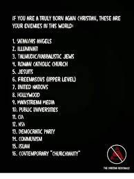 If You Are A Truly Born Again Christian These Are Your Enemies In This World 1 Satanhis Angels 2 Iluminati 3 Talmudickabbaustic Jews H Roman Cathouc Church 5 Jesuits 6 Freemasons Upper