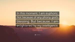 Friedrich Nietzsche Quote: “In this moment, I am euphoric. Not because of  any phony god's blessing. But because, I am enlightened by my  intelligence...”