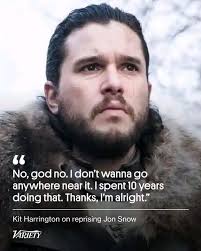 Jon Snow " No, god No,godno.Idontwanna no.| no don't wanna go anywhere near  it. spent 10 years doing that. Thanks, I'm alright." Kit Harrington