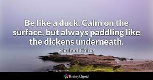 To make the most of this collection find three new positive quotes that help you in some way, and commit them to memory so they are always at your mental finger tips when you need them most. Michael Caine Be Like A Duck Calm On The Surface But