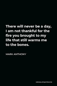 Maybe you would like to learn more about one of these? Mark Anthony Quote There Will Never Be A Day I Am Not Thankful For The Fire You Brought To My Life That Still Warms Me To The Bones