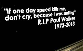 If one day speed kills me, don't cry because i was smiling. it's been attributed to the late paul walker—who was killed in a fiery porsche carrera gt crash in 2013—by many people and news outlets, including us. Paul Walker Speed Quote Vinyl Decal 8 Inches Long If The Speed Kills Me Buy Online In Mongolia At Mongolia Desertcart Com Productid 14028548