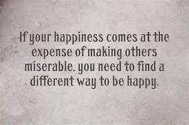 If Your Happiness Comes At The Expense Of Making Others Miserable You Need To Find A Different Miserable People Quotes Miserable Quotes Life Quotes To Live By