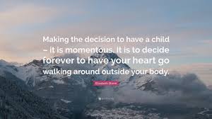 Home » quotes » elizabeth stone quotes. Elizabeth Stone Quote Making The Decision To Have A Child It Is Momentous It Is To Decide Forever To Have Your Heart Go Walking Around Outs