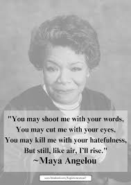 You may shoot me with your words, You may cut me with your eyes, You may  kill me with your hatefulness, But still, like air, I'll rise. ~ Maya  Angelou
