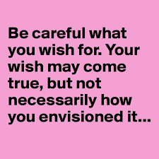 Be careful what you wish for. Your wish may come true, but not necessarily how  you envisioned it... - Post by juliettebravo on Boldomatic