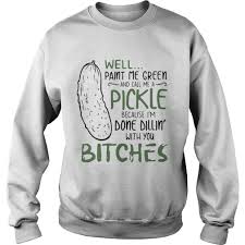 Well paint me green and call me a pickle. Well Paint Me Green And Call Me A Pickle Because Im Done Dillin With You Bitches Shirt Hot Trend T Shirts Fasition