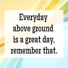 Everyday above ground is a great day, remember that. Great Day Quotes 5 Quotereel