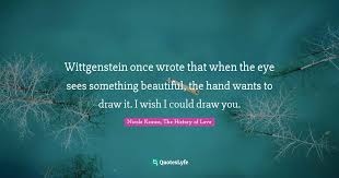 Maybe you would like to learn more about one of these? Wittgenstein Once Wrote That When The Eye Sees Something Beautiful Th Quote By Nicole Krauss The History Of Love Quoteslyfe