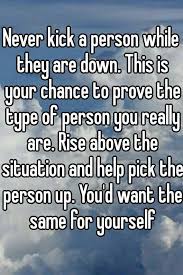 Never Kick A Person While They Are Down This Is Your Chance To Prove The Type Of Person You Really Are Rise Above The Situa Quotable Quotes Person You Really