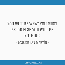 He was instrumental in winning the independence of the southern and central parts of south america from the spanish empire. You Will Be What You Must Be Or Else You Will Be Nothing