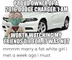 Proud Owneriofa 2016 Dodge Charger Lam Worthwatchingimy Friendsdieforitwas No Mmmm Marry A Fat White Girl I Met A Week Ago I Must White Girl Meme On Me Me