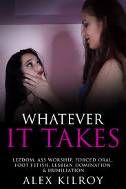 Whatever It Takes: Lezdom, Ass Worship, Forced Oral, Foot Fetish, Lesbian  Domination & Humiliation. by Alex Kilroy | Goodreads