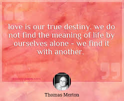 For each one of us, there is only one thing necessary: Love Is Our True Destiny We Do Not Find The Meaning Of Life By Ourselves Alone We Find It With Another