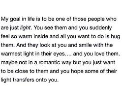 My Goal In Life Is To Be One Of Those People Who Are Just Light You See Them And You Suddenly Feel So Warm Inside And All You Want To Do Is
