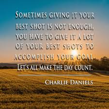 Sometimes giving it your best shot is not enough, you have to give it a lot  of your best shots to accomplish your goal. Let's all make the day count.-  Charlie Daniels, Now rated #4 in meaning of life ...