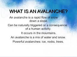 An avalanche is an abrupt and rapid flow of snow, often mixed with air and water, down a mountainside. Geography Year 9 Avalanches