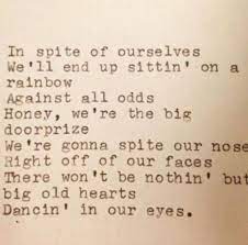She don't like her eggs all runny she thinks crossin' her legs is funny she looks down her nose at money she gets it on like the easter bunny she's my baby i'm her honey i'm never gonna let her go he ain't got laid in a month of sundays i caught him once and he was sniffin' my undies he ain't too sharp but he gets things done drinks his beer like it's oxygen he's my baby and i'm his honey never gonna let him go in spite of ourselves we'll end up a'sittin' on a rainbow against all odds honey. In Spite Of Ourselves Song Lyric Quotes Sweet Words John Prine